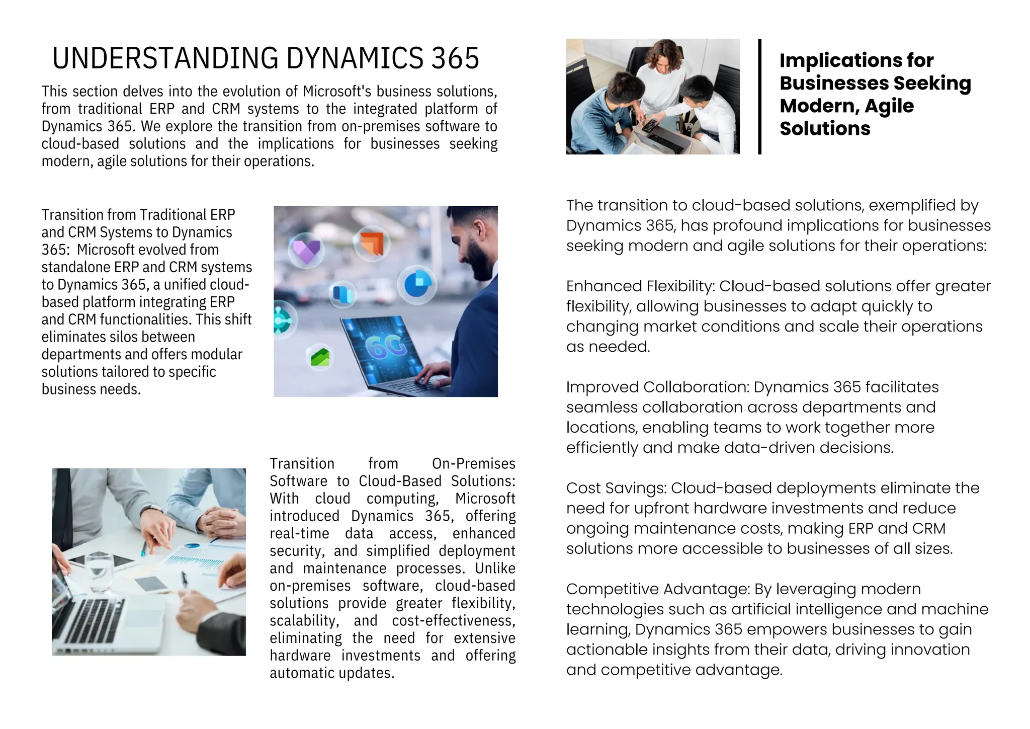 Transition from Traditional ERP
and CRM Systems to Dynamics
365: Microsoft evolved from
standalone ERP and CRM systems
to Dynamics 365, a unified cloud-
based platform integrating ERP
and CRM functionalities. This shift
eliminates silos between
departments and offers modular
solutions tailored to specific
business needs.
Transition from On-Premises
Software to Cloud-Based Solutions:
With cloud computing, Microsoft
introduced Dynamics 365, offering
real-time data access, enhanced
security, and simplified deployment
and maintenance processes. Unlike
on-premises software, cloud-based
solutions provide greater flexibility,
scalability, and cost-effectiveness,
eliminating the need for extensive
hardware investments and offering
automatic updates.
This section delves into the evolution of Microsoft's business solutions,
from traditional ERP and CRM systems to the integrated platform of
Dynamics 365. We explore the transition from on-premises software to
cloud-based solutions and the implications for businesses seeking
modern, agile solutions for their operations.
UNDERSTANDING DYNAMICS 365
The transition to cloud-based solutions, exemplified by
Dynamics 365, has profound implications for businesses
seeking modern and agile solutions for their operations:
Enhanced Flexibility: Cloud-based solutions offer greater
flexibility, allowing businesses to adapt quickly to
changing market conditions and scale their operations
as needed.
Improved Collaboration: Dynamics 365 facilitates
seamless collaboration across departments and
locations, enabling teams to work together more
efficiently and make data-driven decisions.
Cost Savings: Cloud-based deployments eliminate the
need for upfront hardware investments and reduce
ongoing maintenance costs, making ERP and CRM
solutions more accessible to businesses of all sizes.
Competitive Advantage: By leveraging modern
technologies such as artificial intelligence and machine
learning, Dynamics 365 empowers businesses to gain
actionable insights from their data, driving innovation
and competitive advantage.
Implications for
Businesses Seeking
Modern, Agile
Solutions
 