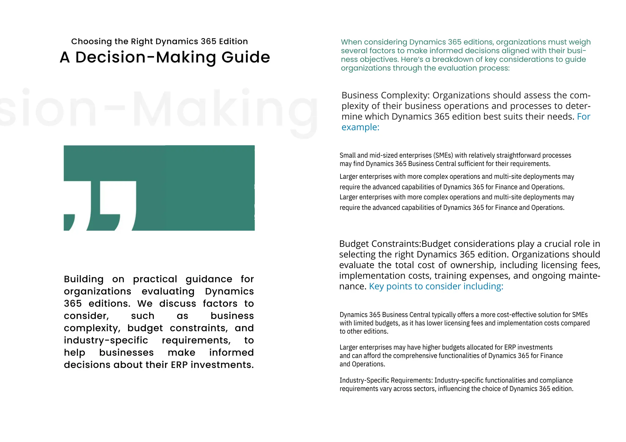 Choosing the Right Dynamics 365 Edition
A Decision-Making Guide
sion-Making
Building on practical guidance for
organizations evaluating Dynamics
365 editions. We discuss factors to
consider, such as business
complexity, budget constraints, and
industry-specific requirements, to
help businesses make informed
decisions about their ERP investments.
When considering Dynamics 365 editions, organizations must weigh
several factors to make informed decisions aligned with their busi-
ness objectives. Here’s a breakdown of key considerations to guide
organizations through the evaluation process:
Business Complexity: Organizations should assess the com-
plexity of their business operations and processes to deter-
mine which Dynamics 365 edition best suits their needs. For
example:
Budget Constraints:Budget considerations play a crucial role in
selecting the right Dynamics 365 edition. Organizations should
evaluate the total cost of ownership, including licensing fees,
implementation costs, training expenses, and ongoing mainte-
nance. Key points to consider including:
Small and mid-sized enterprises (SMEs) with relatively straightforward processes
may find Dynamics 365 Business Central sufficient for their requirements.
Larger enterprises with more complex operations and multi-site deployments may
require the advanced capabilities of Dynamics 365 for Finance and Operations.
Larger enterprises with more complex operations and multi-site deployments may
require the advanced capabilities of Dynamics 365 for Finance and Operations.
Larger enterprises may have higher budgets allocated for ERP investments
and can afford the comprehensive functionalities of Dynamics 365 for Finance
and Operations.
Industry-Specific Requirements: Industry-specific functionalities and compliance
requirements vary across sectors, influencing the choice of Dynamics 365 edition.
Dynamics 365 Business Central typically offers a more cost-effective solution for SMEs
with limited budgets, as it has lower licensing fees and implementation costs compared
to other editions.
 