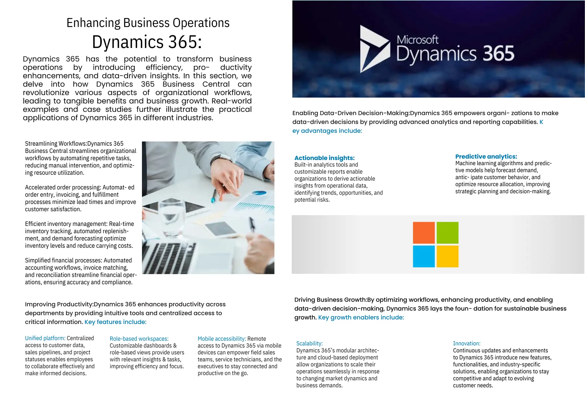 Dynamics 365:
Enhancing Business Operations
Dynamics 365 has the potential to transform business
operations by introducing efficiency, pro- ductivity
enhancements, and data-driven insights. In this section, we
delve into how Dynamics 365 Business Central can
revolutionize various aspects of organizational workflows,
leading to tangible benefits and business growth. Real-world
examples and case studies further illustrate the practical
applications of Dynamics 365 in different industries.
Unified platform: Centralized
access to customer data,
sales pipelines, and project
statuses enables employees
to collaborate effectively and
make informed decisions.
Streamlining Workflows:Dynamics 365
Business Central streamlines organizational
workflows by automating repetitive tasks,
reducing manual intervention, and optimiz-
ing resource utilization.
Accelerated order processing: Automat- ed
order entry, invoicing, and fulfillment
processes minimize lead times and improve
customer satisfaction.
Efficient inventory management: Real-time
inventory tracking, automated replenish-
ment, and demand forecasting optimize
inventory levels and reduce carrying costs.
Simplified financial processes: Automated
accounting workflows, invoice matching,
and reconciliation streamline financial oper-
ations, ensuring accuracy and compliance.
Role-based workspaces:
Customizable dashboards &
role-based views provide users
with relevant insights & tasks,
improving efficiency and focus.
Mobile accessibility: Remote
access to Dynamics 365 via mobile
devices can empower field sales
teams, service technicians, and the
executives to stay connected and
productive on the go.
Scalability:
Dynamics 365’s modular architec-
ture and cloud-based deployment
allow organizations to scale their
operations seamlessly in response
to changing market dynamics and
business demands.
Actionable insights:
Built-in analytics tools and
customizable reports enable
organizations to derive actionable
insights from operational data,
identifying trends, opportunities, and
potential risks.
Innovation:
Continuous updates and enhancements
to Dynamics 365 introduce new features,
functionalities, and industry-specific
solutions, enabling organizations to stay
competitive and adapt to evolving
customer needs.
Predictive analytics:
Machine learning algorithms and predic-
tive models help forecast demand,
antic- ipate customer behavior, and
optimize resource allocation, improving
strategic planning and decision-making.
Improving Productivity:Dynamics 365 enhances productivity across
departments by providing intuitive tools and centralized access to
critical information. Key features include:
Enabling Data-Driven Decision-Making:Dynamics 365 empowers organi- zations to make
data-driven decisions by providing advanced analytics and reporting capabilities. K
ey advantages include:
Driving Business Growth:By optimizing workflows, enhancing productivity, and enabling
data-driven decision-making, Dynamics 365 lays the foun- dation for sustainable business
growth. Key growth enablers include:
 