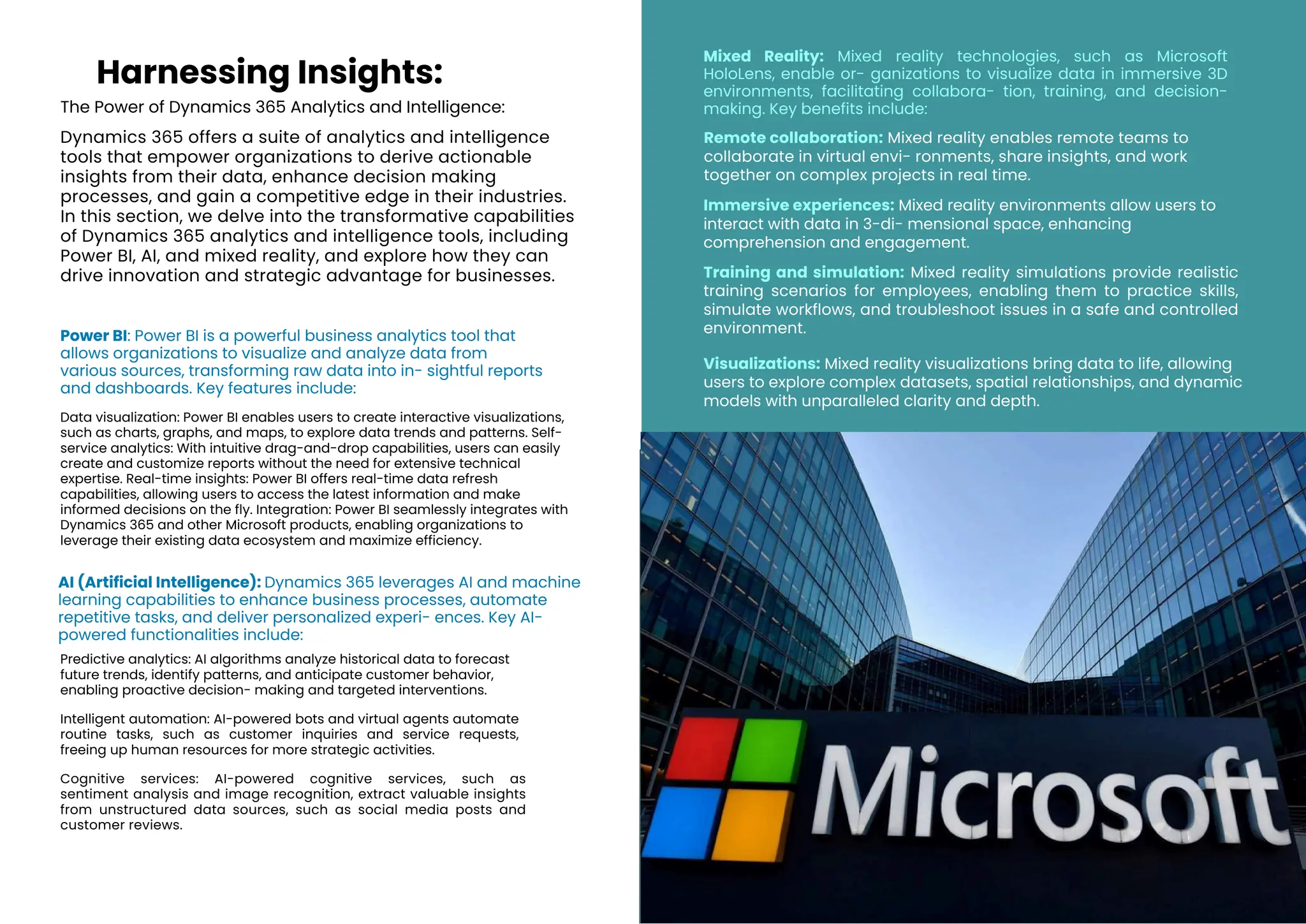 The Power of Dynamics 365 Analytics and Intelligence:
Dynamics 365 offers a suite of analytics and intelligence
tools that empower organizations to derive actionable
insights from their data, enhance decision making
processes, and gain a competitive edge in their industries.
In this section, we delve into the transformative capabilities
of Dynamics 365 analytics and intelligence tools, including
Power BI, AI, and mixed reality, and explore how they can
drive innovation and strategic advantage for businesses.
Power BI: Power BI is a powerful business analytics tool that
allows organizations to visualize and analyze data from
various sources, transforming raw data into in- sightful reports
and dashboards. Key features include:
AI (Artificial Intelligence): Dynamics 365 leverages AI and machine
learning capabilities to enhance business processes, automate
repetitive tasks, and deliver personalized experi- ences. Key AI-
powered functionalities include:
Remote collaboration: Mixed reality enables remote teams to
collaborate in virtual envi- ronments, share insights, and work
together on complex projects in real time.
Training and simulation: Mixed reality simulations provide realistic
training scenarios for employees, enabling them to practice skills,
simulate workflows, and troubleshoot issues in a safe and controlled
environment.
Immersive experiences: Mixed reality environments allow users to
interact with data in 3-di- mensional space, enhancing
comprehension and engagement.
Visualizations: Mixed reality visualizations bring data to life, allowing
users to explore complex datasets, spatial relationships, and dynamic
models with unparalleled clarity and depth.
Harnessing Insights:
Predictive analytics: AI algorithms analyze historical data to forecast
future trends, identify patterns, and anticipate customer behavior,
enabling proactive decision- making and targeted interventions.
Intelligent automation: AI-powered bots and virtual agents automate
routine tasks, such as customer inquiries and service requests,
freeing up human resources for more strategic activities.
Cognitive services: AI-powered cognitive services, such as
sentiment analysis and image recognition, extract valuable insights
from unstructured data sources, such as social media posts and
customer reviews.
Data visualization: Power BI enables users to create interactive visualizations,
such as charts, graphs, and maps, to explore data trends and patterns. Self-
service analytics: With intuitive drag-and-drop capabilities, users can easily
create and customize reports without the need for extensive technical
expertise. Real-time insights: Power BI offers real-time data refresh
capabilities, allowing users to access the latest information and make
informed decisions on the fly. Integration: Power BI seamlessly integrates with
Dynamics 365 and other Microsoft products, enabling organizations to
leverage their existing data ecosystem and maximize efficiency.
Mixed Reality: Mixed reality technologies, such as Microsoft
HoloLens, enable or- ganizations to visualize data in immersive 3D
environments, facilitating collabora- tion, training, and decision-
making. Key benefits include:
 