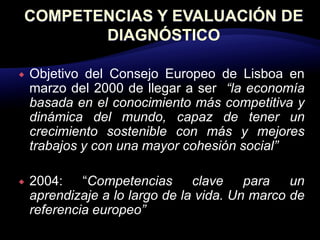    Objetivo del Consejo Europeo de Lisboa en
    marzo del 2000 de llegar a ser “la economía
    basada en el conocimiento más competitiva y
    dinámica del mundo, capaz de tener un
    crecimiento sostenible con más y mejores
    trabajos y con una mayor cohesión social”

   2004: “Competencias clave para un
    aprendizaje a lo largo de la vida. Un marco de
    referencia europeo”
 