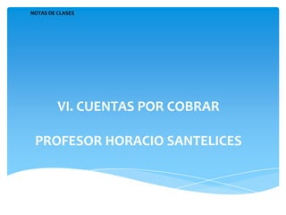 NOTAS DE CLASES




         VI. CUENTAS POR COBRAR

 PROFESOR HORACIO SANTELICES
 