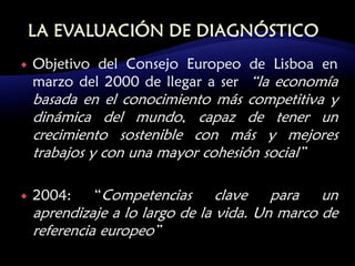    Objetivo del Consejo Europeo de Lisboa en
    marzo del 2000 de llegar a ser “la economía
    basada en el conocimiento más competitiva y
    dinámica del mundo, capaz de tener un
    crecimiento sostenible con más y mejores
    trabajos y con una mayor cohesión social”

   2004:    “Competencias       clave para un
    aprendizaje a lo largo de la vida. Un marco de
    referencia europeo”
 