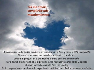 15 Si me amáis,  cumpliréis mis  mandamientos;   El mandamiento de Jesús consiste en amar: amar a Dios y amar a l@s herman@s.  El amor no es una cuestión de obediencia o de deber;  que se lo pregunten a una madre o a una persona enamorada.  Para Jesús el amor a Dios y al prójimo es la respuesta agradecida y gozosa  al amor incondicional de Dios, no una ley. Es la respuesta espontánea a la experiencia de Dios como Padre amoroso y solícito. ¿Vivo amando o “cumpliendo”? 
