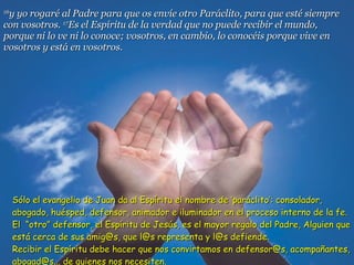 16 y yo rogaré al Padre para que os envíe otro Paráclito, para que esté siempre con vosotros.  17 Es el Espíritu de la verdad que no puede recibir el mundo, porque ni lo ve ni lo conoce; vosotros, en cambio, lo conocéis porque vive en vosotros y está en vosotros. Sólo el evangelio de Juan da al Espíritu el nombre de ‘paráclito’: consolador, abogado, huésped, defensor, animador e iluminador en el proceso interno de la fe. El  “otro” defensor, el Espíritu de Jesús, es el mayor regalo del Padre, Alguien que está cerca de sus amig@s, que l@s representa y l@s defiende.  Recibir el Espíritu debe hacer que nos convirtamos en defensor@s, acompañantes, abogad@s... de quienes nos necesiten. 
