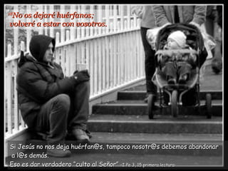 18 No os dejaré huérfanos;  volveré a estar con vosotros. Si Jesús no nos deja huérfan@s, tampoco nosotr@s debemos abandonar  a l@s demás. Eso es dar verdadero “culto al Señor”   –I Pe 3, 15 primera lectura- 