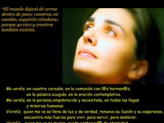 19 El mundo dejará de verme dentro de poco; vosotros, en cambio, seguiréis viéndome, porque yo vivo y vosotros también viviréis.   Me veréis , en vuestro corazón, en la comunión con l@s herman@s,   en la palabra acogida, en la oración contemplativa. Me veréis , en la persona empobrecida y necesitada, en todas las llagas   y miserias humanas. Viviréis ,  quien me ve se llena de luz y de verdad, renueva su ilusión y su esperanza,   encuentra más fuerza para vivir, para servir, para sembrar. Viviréis ,  quien me ve no muere, queda contagiad@ de eternidad. 