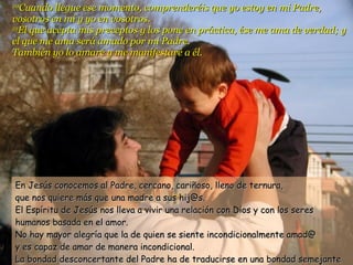 20 Cuando llegue ese momento, comprenderéis que yo estoy en mi Padre, vosotros en mí y yo en vosotros.  21 El que acepta mis preceptos y los pone en práctica, ése me ama de verdad; y el que me ama será amado por mi Padre.  También yo lo amaré y me manifestaré a él. En Jesús conocemos al Padre, cercano, cariñoso, lleno de ternura, que nos quiere más que una madre a sus hij@s. El Espíritu de Jesús nos lleva a vivir una relación con Dios y con los seres humanos basada en el amor. No hay mayor alegría que la de quien se siente incondicionalmente amad@ y es capaz de amar de manera incondicional. La bondad desconcertante del Padre ha de traducirse en una bondad semejante en sus hij@s. L@s hij@s deben parecerse al Padre. 