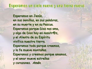 Esperamos un cielo nuevo y una tierra nueva Esperamos en Jesús, en sus semillas, en sus palabras,  en su muerte y en su Pascua. Esperamos porque Dios nos ama, y algo de Dios hay en nosotr@s, y el Aliento de su Espíritu vivifica nuestra tierra. Esperamos todo porque creemos, y la fe mueve montañas. Esperamos y creemos porque amamos, y el amor mueve estrellas y corazones.  Amén. 