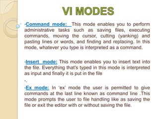 •Command

mode: This mode enables you to perform
administrative tasks such as saving files, executing
commands, moving the cursor, cutting (yanking) and
pasting lines or words, and finding and replacing. In this
mode, whatever you type is interpreted as a command.
•Insert

mode: This mode enables you to insert text into
the file. Everything that's typed in this mode is interpreted
as input and finally it is put in the file
•.
•Ex mode: In ‘ex’ mode the user is permitted to give
commands at the last line known as command line .This
mode prompts the user to file handling like as saving the
file or exit the editor with or without saving the file.

 