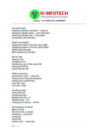 Contact: +91 9740413132, 9341080909
_____________________________________________________________________________________
2 | P a g e
Cut and Paste
Displaying selected characters – using cut
Displaying selected fields – using delimiters
Displaying selected files – using paste
Using paste with delimiters
GREP and EGREP
Displaying content of the file using GREP
Displaying content of the file using EGREP
EGREP Meta-character
Back Referencing concepts
ZIP & TAR
Zipping a file
Unzipping a file
Combining a set of files using TAR
Extracting TAR file
Using TAR with ZIP
FIND command
Searching for a file – using find
Finding List of files and directories
Finding Last modified files
Find with -exec
Find with -xargs
Handling Jobs
Using /dev/null
Foreground Jobs
Background Jobs – &
Stopping Jobs – kill
Changing Permissions – chmod
Introduction to Shell
Basics of Shell
Set and Unset a variable
Displaying – using echo
Using Expr
Using Test
Getting input – using read
 