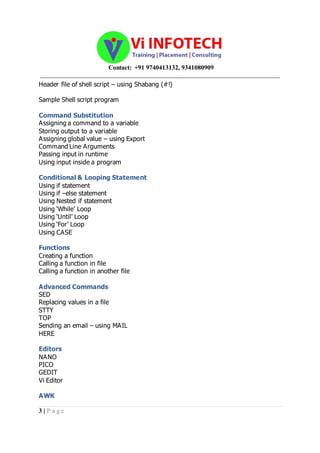 Contact: +91 9740413132, 9341080909
_____________________________________________________________________________________
3 | P a g e
Header file of shell script – using Shabang (#!)
Sample Shell script program
Command Substitution
Assigning a command to a variable
Storing output to a variable
Assigning global value – using Export
Command Line Arguments
Passing input in runtime
Using input inside a program
Conditional & Looping Statement
Using if statement
Using if –else statement
Using Nested if statement
Using ‘While’ Loop
Using ‘Until’ Loop
Using ‘For’ Loop
Using CASE
Functions
Creating a function
Calling a function in file
Calling a function in another file
Advanced Commands
SED
Replacing values in a file
STTY
TOP
Sending an email – using MAIL
HERE
Editors
NANO
PICO
GEDIT
Vi Editor
AWK
 