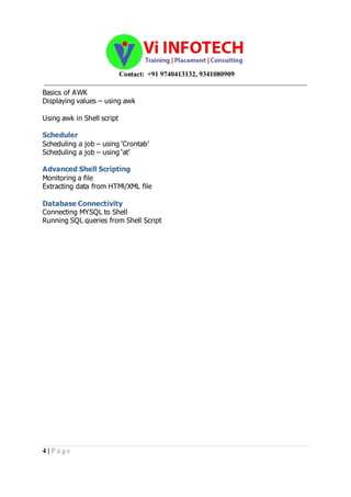 Contact: +91 9740413132, 9341080909
_____________________________________________________________________________________
4 | P a g e
Basics of AWK
Displaying values – using awk
Using awk in Shell script
Scheduler
Scheduling a job – using ‘Crontab’
Scheduling a job – using ‘at’
Advanced Shell Scripting
Monitoring a file
Extracting data from HTMl/XML file
Database Connectivity
Connecting MYSQL to Shell
Running SQL queries from Shell Script
 
