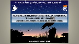 MUSEO DE LA NATURALEZA “VALLE DEL ALBERCHE”
VI JORNADAS NOCTURNAS DE INICIACIÓN A LA ASTRONOMÍA:
“CIELOS OSCUROS DE PRIMAVERA”
“Aprendiendo a mirar a las Estrellas desde El Barraco”
EL BARRACO, MAYO 2019
 