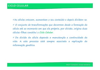 As células crescem, aumentam o seu conteúdo e depois dividem-se.

  O conjunto de transformações que decorrem desde a formação da
célula até ao momento em que ela própria, por divisão, origina duas
células-filhas constitui o Ciclo Celular.

  Da divisão da célula depende a manutenção e continuidade da
vida. A este processo está sempre associada a replicação da
informação genética.
 
