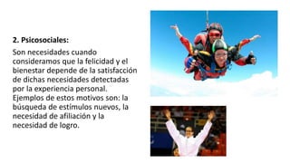 2. Psicosociales:
Son necesidades cuando
consideramos que la felicidad y el
bienestar depende de la satisfacción
de dichas necesidades detectadas
por la experiencia personal.
Ejemplos de estos motivos son: la
búsqueda de estímulos nuevos, la
necesidad de afiliación y la
necesidad de logro.
 