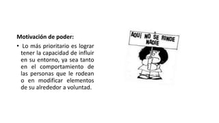 Motivación de poder:
• Lo más prioritario es lograr
tener la capacidad de influir
en su entorno, ya sea tanto
en el comportamiento de
las personas que le rodean
o en modificar elementos
de su alrededor a voluntad.
 