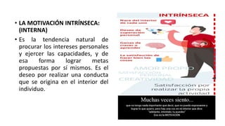 • LA MOTIVACIÓN INTRÍNSECA:
(INTERNA)
• Es la tendencia natural de
procurar los intereses personales
y ejercer las capacidades, y de
esa forma lograr metas
propuestas por sí mismos. Es el
deseo por realizar una conducta
que se origina en el interior del
individuo.
 