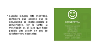 • Cuando alguien está motivado,
considera que aquello que lo
entusiasma es imprescindible o
conveniente. Por lo tanto, la
motivación es el lazo que hace
posible una acción en pos de
satisfacer una necesidad.
 