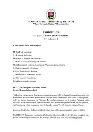 VILNIAUS UNIVERSITETO STUDENTŲ ATSTOVYBĖ
                         Vilnius University Students’ Representation



                                          PROTOKOLAS
                            VI - asis VU SA PARLAMENTO POSĖDIS
                                          2010 m. kovo 26 d.


I. Parlamento posėdžio atidarymas


II. Bendrieji klausimai:
2.1 Kvorumo tikrinimas.
Dalyvauja 24 dalyviai. Kvorumas yra.
2.2 Balsų skaičiavimo komisijos tvirtinimas.
Miglė Liorančaitė, Viktorija Šimulynaitė, Algimantas Časas. Pritarta
2.3 Sekretoriaujančio tvirtinimas.
Kristina Ţalnieriūnaitė. Pritarta
2.4 Darbotvarkės tvirtinimas. Pritarta.
2.5 Kitų klausimų registracija.
Kitų klausimų neuţregistruota.


III. VU SA Strateginio planavimo išvados.
Pristato Kotryna Peilakauskaitė

Tai buvo ne planavimas, o išvaţiavimas, aptarimas skirtas valdymo bei veiklos struktūrų analizei, jų
tobulinimui. Rezultatai bus apibendrinami atostogų metu. Išvaţiavimo metu dirbo 7 darbo grupės,
todėl kai kuriais klausimais yra 7 išvados. Po rezultatų aptarimo bus ir išvados. Aptarime galės
dalyvauti ir Parlamento nariai. Išvaţiavimo metu buvo paliesta valdymo struktūra, jos efektyvumas,
veiklos schema, ryšiai, programos, kaip tikslų siekti padeda VU SA viešosios įstaigos, klubai.

Liutauras Gudžinskas: Kadangi nėra konkrečių išvadų, siūlau klausimą nukelti kitam posėdţiui.

NUSPRĘSTA: Klausimas nukeliamas į balandţio mėnesio posėdį. Su išvaţiavimo medţiaga bus
galima susipaţinti parlamentarams. Iki atostogų pabaigos siunčiame siūlymus į soc@vusa.lt.
 