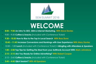 WELCOME• 8:00 – 9:00 An Intro To SEO, SEM & Internet Marketing. With Dave Davies
• 9:00 – 9:30 Coffee & Snacks (Included with Conference Ticket)
• 9:30 – 10:30 How to Rise to the Top in Local Search  With Ross Dunn
• 10:45 – 11:45 Increase Conversions and Rankings with User Experience With Mary Davies
• 12:00 – 1:00 Lunch (Included with Conference Ticket) + Mingling with Attendees & Speakers
• 1:00 – 2:00 Top Tips for Getting the Most from your AdWords Account With Mark Johnstone
• 2:15 – 3:15 Are You Ready for Online Advertising? With Robert Cooper
• 3:15 – 3:45 Coffee & Snacks (Included with Conference Ticket)
• 3:45 – 4:45 Q&A Session? With All Speakers
 