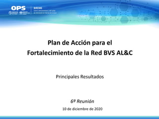 6ª Reunión
10 de diciembre de 2020
Plan de Acción para el
Fortalecimiento de la Red BVS AL&C
Principales Resultados
 