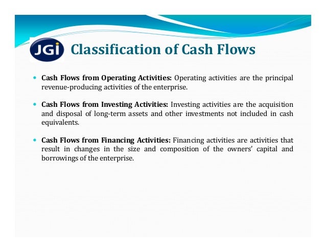 Classification	of	Cash	Flows
 Cash Flows from Operating Activities: Operating activities are the principal
revenue‐producing activities of the enterprise.
 Cash Flows from Investing Activities: Investing activities are the acquisition
and disposal of long‐term assets and other investments not included in cash
equivalents.
 Cash Flows from Financing Activities: Financing activities are activities that
result in changes in the size and composition of the owners’ capital and
borrowings of the enterprise.
 