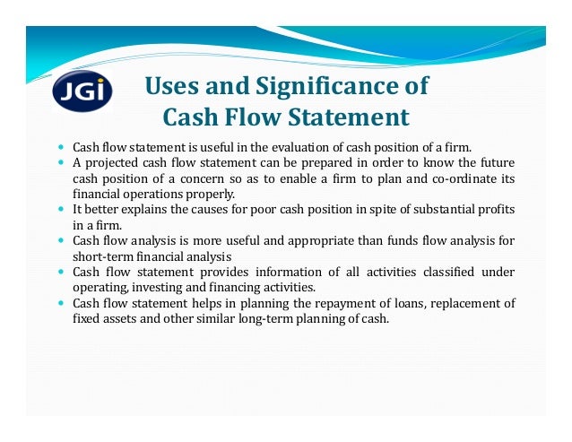 Uses	and	Significance	of	
Cash	Flow	Statement
 Cash flow statement is useful in the evaluation of cash position of a firm.
 A projected cash flow statement can be prepared in order to know the future
cash position of a concern so as to enable a firm to plan and co‐ordinate its
financial operations properly.
 It better explains the causes for poor cash position in spite of substantial profits
in a firm.
 Cash flow analysis is more useful and appropriate than funds flow analysis for
short‐term financial analysis
 Cash flow statement provides information of all activities classified under
operating, investing and financing activities.
 Cash flow statement helps in planning the repayment of loans, replacement of
fixed assets and other similar long‐term planning of cash.
 