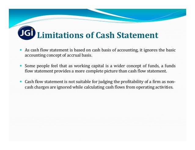 Limitations	of	Cash	Statement
 As cash flow statement is based on cash basis of accounting, it ignores the basic
accounting concept of accrual basis.
 Some people feel that as working capital is a wider concept of funds, a funds
flow statement provides a more complete picture than cash flow statement.
 Cash flow statement is not suitable for judging the profitability of a firm as non‐
cash charges are ignored while calculating cash flows from operating activities.
 