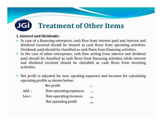 Treatment	of	Other	Items
1. Interest and Dividends:
 In case of a financing enterprise, cash flow from interest paid and interest and
dividend received should be treated as cash flows from operating activities.
Dividends paid should be classified as cash flows from financing activities.
 In the case of other enterprises, cash flow arising from interest and dividend
paid should be classified as cash flows from financing activities while interest
and dividend received should be classified as cash flows from investing
activities.
 Net profit is adjusted for non‐ oprating expenses and incomes for calculating
operating profits as shown below:
Net	profit ….
Add : Non‐operating	expenses ….
Less : Non‐operating	incomes ….
Net	operating	profit ….
 