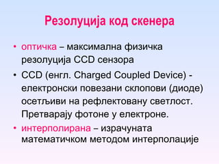 Резолуција код скенера оптичка   –  максимална физичка резолуција  CCD  сензора  CCD  (енгл. Charged Coupled Device)  -  електронски по везани склопови  (диоде)  осетљиви на рефлект овану  светлост . Претварају фотоне у електроне. интерполирана   –   израчуната математичком методом интерполације   