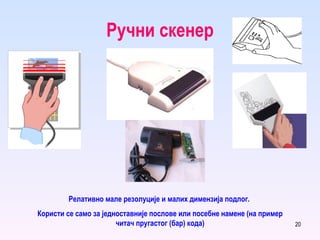 Ручни скенер Релативно мале резолуције и малих димензија подлог.  Користи се само за једноставније послове или посебне намене (на пример читач пругастог (бар) кода) 