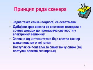 Принцип рада скенера Једна тачка слике (подлоге) се осветљава Одбијени зрак светла се системом огледала и сочива доводи до претварача светлости у електричну величину. Зависно од интензитета и боје светла скенер шаље податак о тој тачки Поступак се понавља за сваку тачку слике (тај поступак зовемо скенирање) 