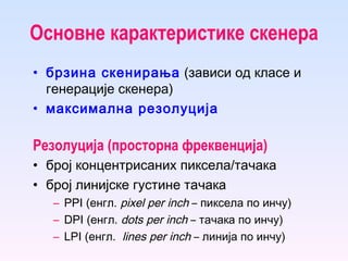 Основне карактеристике  скенера брзина скенирања  (зависи од класе и генерације скенера) максимална резолуција Резолуција (просторна фреквенција) број концентрисаних пиксела/тачака  број линијске густине тачака PPI (енгл.  pixel per inch  –  пиксела по инчу ) DPI (енгл.  dots per inch   –  тачака по инчу) LPI (енгл.  lines per inch   –  линија по инчу) 
