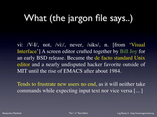 What (the jargon ﬁle says..)

              vi: /V-I/, not, /vi:/, never, /siks/, n. [from ‘Visual
              Interface’] A screen editor crufted together by Bill Joy for
              an early BSD release. Became the de facto standard Unix
              editor and a nearly undisputed hacker favorite outside of
              MIT until the rise of EMACS after about 1984.

              Tends to frustrate new users no end, as it will neither take
              commands while expecting input text nor vice versa [... ]


Alessandro Manfredi                   The “ vi “ Text Editor   Lug Roma 3 - http://www.lugroma3.org
 