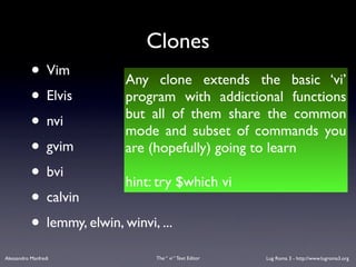 Clones
           • Vim           Any clone extends the basic ‘vi’
           • Elvis         program with addictional functions
                           but all of them share the common
           • nvi           mode and subset of commands you
           • gvim          are (hopefully) going to learn
           • bvi           hint: try $which vi
           • calvin
           • lemmy, elwin, winvi, ...
Alessandro Manfredi           The “ vi “ Text Editor   Lug Roma 3 - http://www.lugroma3.org
 
