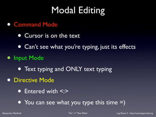 Modal Editing
    • Command Mode
        • Cursor is on the text
        • Can’t see what you’re typing, just its effects
    • Input Mode
        • Text typing and ONLY text typing
    • Directive Mode
        • Entered with <:>
        • You can see what you type this time =)
Alessandro Manfredi         The “ vi “ Text Editor   Lug Roma 3 - http://www.lugroma3.org
 
