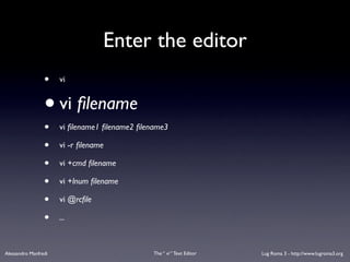 Enter the editor
                 •    vi


                 • vi ﬁlename
                 •    vi ﬁlename1 ﬁlename2 ﬁlename3

                 •    vi -r ﬁlename

                 •    vi +cmd ﬁlename

                 •    vi +lnum ﬁlename

                 •    vi @rcﬁle

                 •    ...



Alessandro Manfredi                            The “ vi “ Text Editor   Lug Roma 3 - http://www.lugroma3.org
 