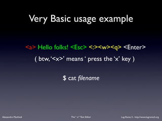 Very Basic usage example

                      <a> Hello folks! <Esc> <:><w><q> <Enter>
                         ( btw, ‘<x>’ means ‘ press the ‘x’ key )

                                    $ cat ﬁlename




Alessandro Manfredi                    The “ vi “ Text Editor   Lug Roma 3 - http://www.lugroma3.org
 