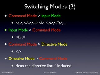 Switching Modes (2)
    • Command Mode > Input Mode
        • <a>, <A>,<i>,<I>, <o>,<O>, ...
    • Input Mode > Command Mode
        • <Esc>
    • Command Mode > Directive Mode
        • <:>
    • Directive Mode > Command Mode
        • clean the directive line ‘:’ included
Alessandro Manfredi          The “ vi “ Text Editor   Lug Roma 3 - http://www.lugroma3.org
 