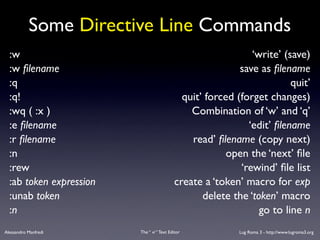 Some Directive Line Commands
  :w                                                          ‘write’ (save)
  :w ﬁlename                                               save as ﬁlename
  :q                                                                    quit’
  :q!                                        quit’ forced (forget changes)
  :wq ( :x )                                   Combination of ‘w’ and ‘q’
  :e ﬁlename                                                 ‘edit’ ﬁlename
  :r ﬁlename                                   read’ ﬁlename (copy next)
  :n                                                    open the ‘next’ ﬁle
  :rew                                                     ‘rewind’ ﬁle list
  :ab token expression                     create a ‘token’ macro for exp
  :unab token                                     delete the ‘token’ macro
  :n                                                            go to line n
Alessandro Manfredi      The “ vi “ Text Editor            Lug Roma 3 - http://www.lugroma3.org
 