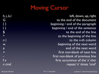 Moving Cursor
  h, j, k,l                                           left, down, up, right
  G                                         to the end of the document
  {}                                   beginning / end of the paragraph
  ()                                    beginning / end of the sentence
  $                                                to the end of the line
  ^                                          to the beginning of the line
  n|                                                  to the n-th column
  w                                          beginning of the next word
  e                                               end of the next word
  +                                          ﬁrst non-blank of next line
  -                                      ﬁrst non-blank of previous line
  fx                                       ﬁrst occurence of the ‘x’ char
  n cmd                                             repeat ‘n’ times ‘cmd’
Alessandro Manfredi       The “ vi “ Text Editor         Lug Roma 3 - http://www.lugroma3.org
 