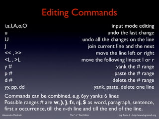 Editing Commands
  i,a,I,A,o,O                                             input mode editing
  u                                                     undo the last change
  U                                          undo all the changes on the line
  J                                            join current line and the next
  << , >>                                          move the line left or right
  <L , >L                                    move the following lineset l or r
  y#                                                         yank the # range
  p#                                                        paste the # range
  d#                                                       delete the # range
  yy, pp, dd                                      yank, paste, delete one line
  Commands can be combined, e.g. 6yy yanks 6 lines
  Possible ranges # are w, ), }, fx, nj, $ as word, paragraph, sentence,
  ﬁrst x occurrence, till the n-th line and till the end of the line.
Alessandro Manfredi             The “ vi “ Text Editor       Lug Roma 3 - http://www.lugroma3.org
 
