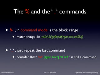 The % and the ‘ . ‘ commands


      •%              , in command mode is the block range
                 •     match things like vdDASFgvfd(sdf,rgae,##,adSDf)



      • ‘ . ‘ , just repeat the last command
                 •     consider that ‘ <i> [type text] <Esc> ‘ is still a command



Alessandro Manfredi                       The “ vi “ Text Editor   Lug Roma 3 - http://www.lugroma3.org
 