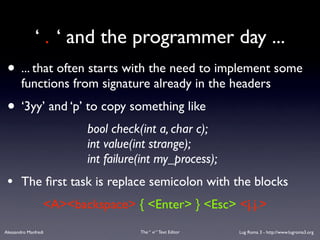 ‘ . ‘ and the programmer day ...
 • ... that often starts with the need to implement some
        functions from signature already in the headers
 • ‘3yy’ and ‘p’ to copy something like
                         bool check(int a, char c);
                         int value(int strange);
                         int failure(int my_process);
 •      The ﬁrst task is replace semicolon with the blocks
                  <A><backspace> { <Enter> } <Esc> <j.j.>
Alessandro Manfredi                 The “ vi “ Text Editor   Lug Roma 3 - http://www.lugroma3.org
 
