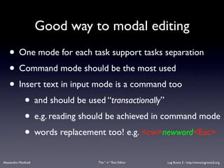 Good way to modal editing
    • One mode for each task support tasks separation
    • Command mode should be the most used
    • Insert text in input mode is a command too
        • and should be used “transactionally”
        • e.g. reading should be achieved in command mode
        • words replacement too! e.g. <cw>newword<Esc>
Alessandro Manfredi             The “ vi “ Text Editor   Lug Roma 3 - http://www.lugroma3.org
 