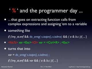 ‘ % ‘ and the programmer day ...
    • ... that goes on extracting function calls from
           complex expressions and assigning ‘em to a variable
    • something like
           if (!my_st.enf && do_smtg( s.isopn(), s.isdmz) && ( a & b.c )){ ... }

    •      <fdc%> var <Esc><O> var = <Ctrl+R> ; <Esc>

    • turns that into
           var = do_smtg( s.isopn(), s.isdmz) ;
           if (!my_st.enf && var && ( a & b.c )){ ... }
Alessandro Manfredi                    The “ vi “ Text Editor   Lug Roma 3 - http://www.lugroma3.org
 