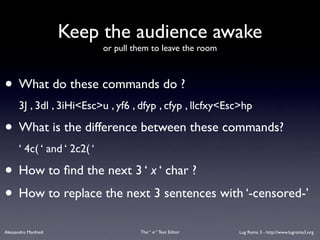 Keep the audience awake
                             or pull them to leave the room



• What do these commands do ?
      3J , 3dl , 3iHi<Esc>u , yf6 , dfyp , cfyp , llcfxy<Esc>hp

• What is the difference between these commands?
      ‘ 4c( ‘ and ‘ 2c2( ‘

• How to ﬁnd the next 3 ‘ x ‘ char ?
• How to replace the next 3 sentences with ‘-censored-’
Alessandro Manfredi                   The “ vi “ Text Editor   Lug Roma 3 - http://www.lugroma3.org
 