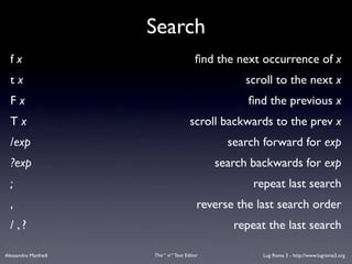 Search
  fx                                      ﬁnd the next occurrence of x
  tx                                                scroll to the next x
  Fx                                                 ﬁnd the previous x
  Tx                                    scroll backwards to the prev x
  /exp                                           search forward for exp
  ?exp                                         search backwards for exp
  ;                                                   repeat last search
  ,                                        reverse the last search order
  / ,?                                            repeat the last search

Alessandro Manfredi   The “ vi “ Text Editor            Lug Roma 3 - http://www.lugroma3.org
 