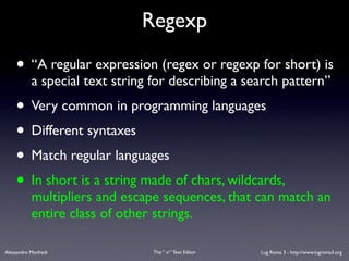 Regexp

    • “A regular expression (regex or regexp for short) is
           a special text string for describing a search pattern”
    • Very common in programming languages
    • Different syntaxes
    • Match regular languages
    • In short is a string made of chars, wildcards,
           multipliers and escape sequences, that can match an
           entire class of other strings.

Alessandro Manfredi              The “ vi “ Text Editor   Lug Roma 3 - http://www.lugroma3.org
 